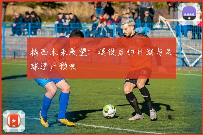 梅西未来展望:退役后的计划与足球遗产预测