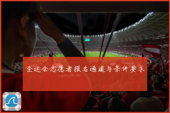 全运会志愿者报名通道与条件要求