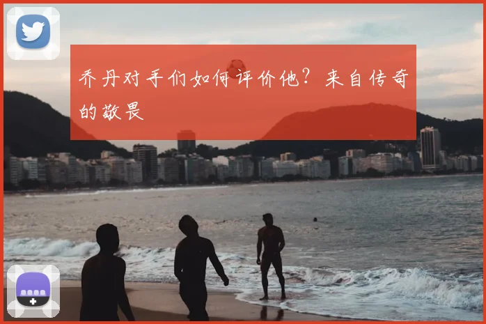 乔丹对手们如何评价他？来自传奇的敬畏
