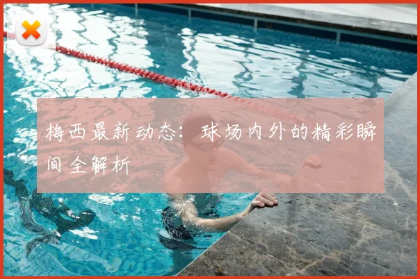 梅西最新动态：球场内外的精彩瞬间全解析