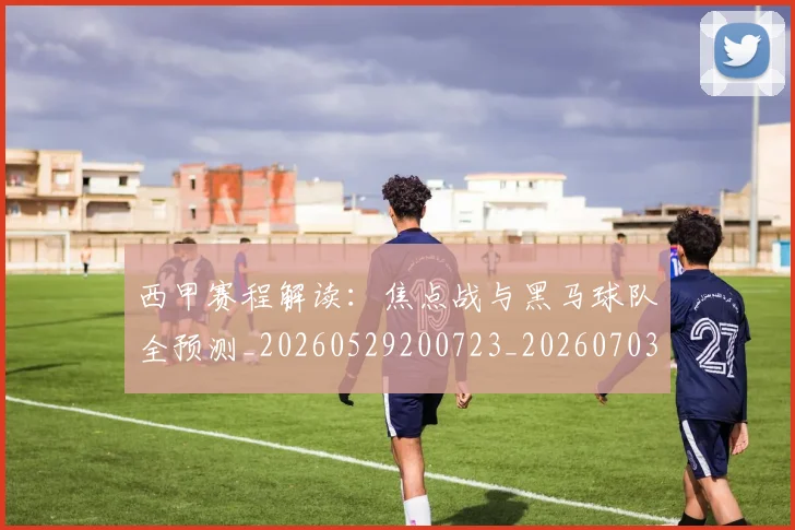 西甲赛程解读：焦点战与黑马球队全预测_20260529200723_20260703181925