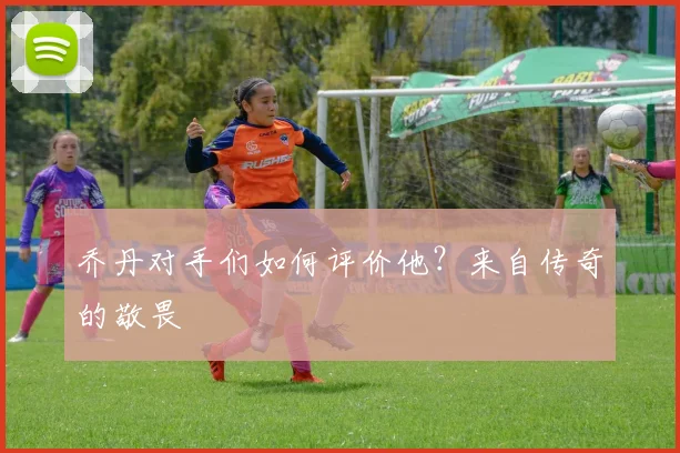 乔丹对手们如何评价他?来自传奇的敬畏