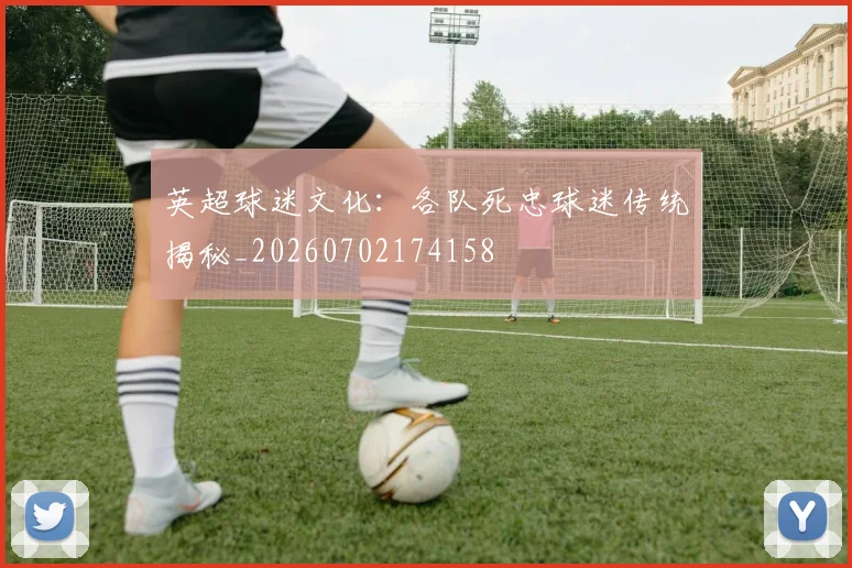 英超球迷文化：各队死忠球迷传统揭秘_20260702174158