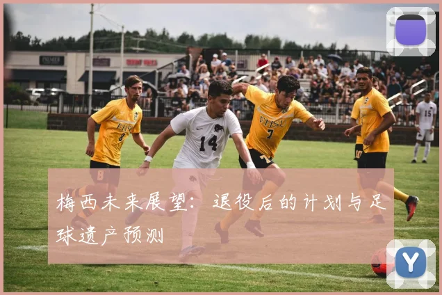 梅西未来展望：退役后的计划与足球遗产预测