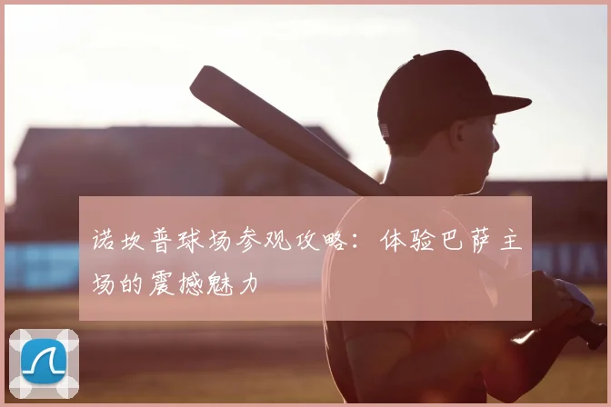 诺坎普球场参观攻略:体验巴萨主场的震撼魅力