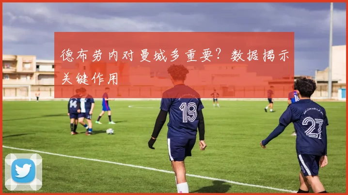 德布劳内对曼城多重要?数据揭示关键作用