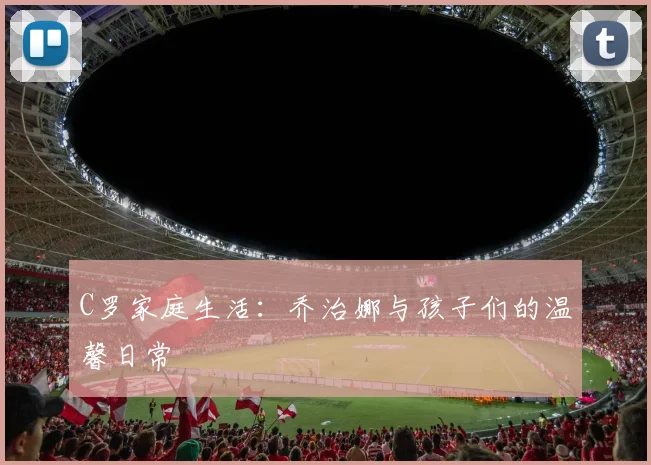 C罗家庭生活:乔治娜与孩子们的温馨日常