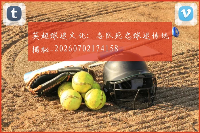英超球迷文化：各队死忠球迷传统揭秘_20260702174158