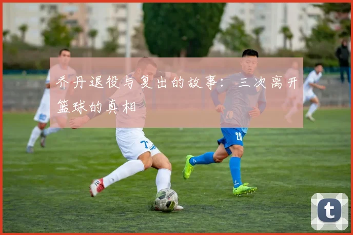 乔丹退役与复出的故事:三次离开篮球的真相