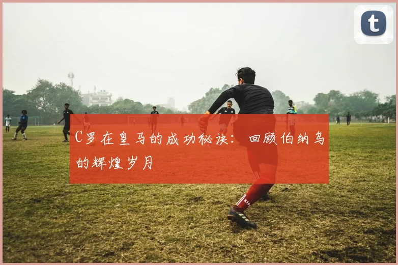 C罗在皇马的成功秘诀：回顾伯纳乌的辉煌岁月