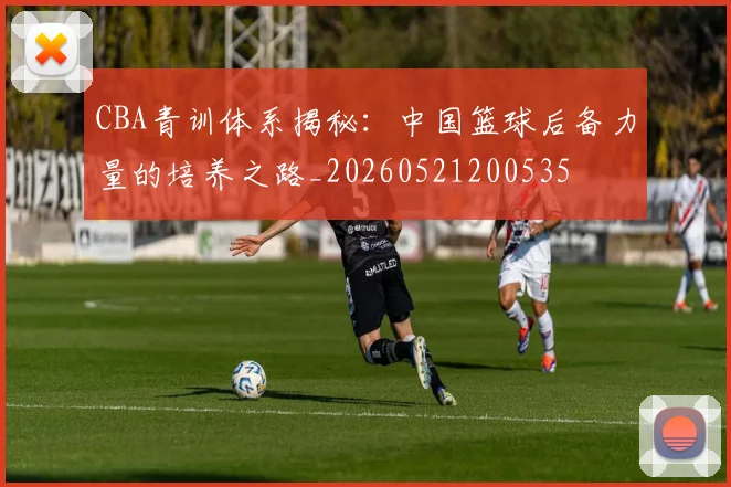 CBA青训体系揭秘：中国篮球后备力量的培养之路_20260521200535