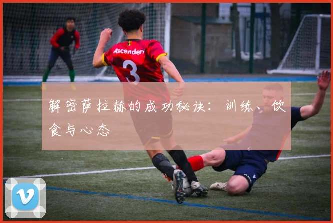 解密萨拉赫的成功秘诀:训练、饮食与心态