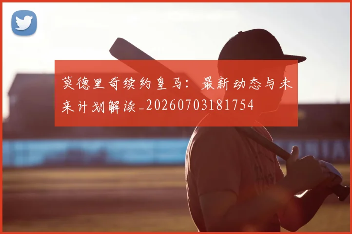 莫德里奇续约皇马：最新动态与未来计划解读_20260703181754